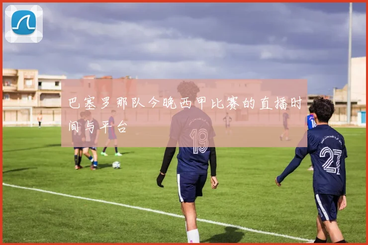 巴塞罗那队今晚西甲比赛的直播时间与平台