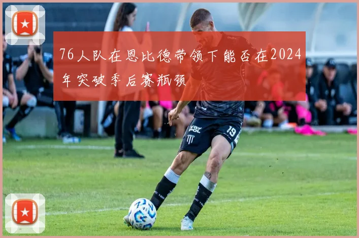 76人队在恩比德带领下能否在2024年突破季后赛瓶颈